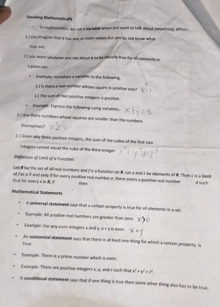 Speaking Mathematically
In mathematics, we use a variable when you want to talk about something, either:
1.) you imagine that it has one or more values but you do not know what
they are;
2.) you want whatever you say about it to be equally true for all elements in
a given set.
Example: Introduce a variable to the following.
1.) Is there a real number whose square is positive one?
2.) The sum of two positive integers is positive.
Example: Express the following using variables.
1.) Are there numbers whose squares are smaller than the numbers
themselves?
2.) Given any three positive integers, the sum of the cubes of the first two
integers cannot equal the cube of the third integer.
Definition of Limit of a Function:
Let R be the set of all real numbers and f is a function on R. Let a and L be elements of R. Then L is a limit
of f at a if and only if for every positive real number e, there exists a positive real number
that for every x in R, if then d such
Mathematical Statements
A universal statement says that a certain property is true for all elements in a set.
Example: All positive real numbers are greater than zero.
Example: For any even integers x and y, x+y is even.
An existential statement says that there is at least one thing for which a certain property is
true.
Example: There is a prime number which is even.
Example: There are positive integers x, y, and z such that x^2+y^2=z^2. 
A conditional statement says that if one thing is true then some other thing also has to be true.