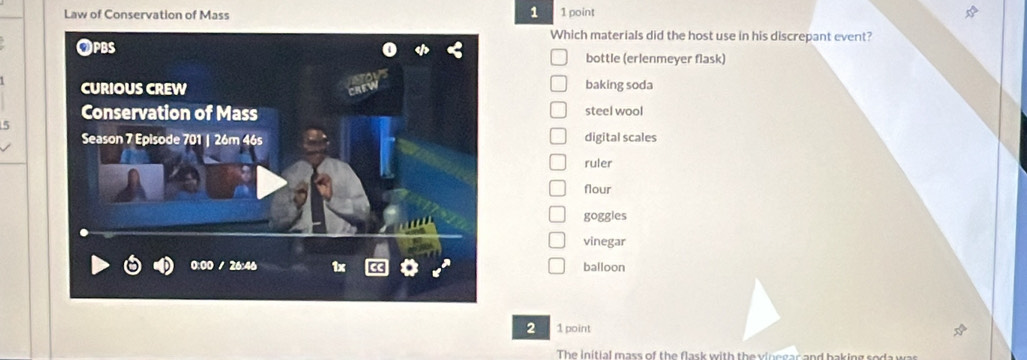 Law of Conservation of Mass 1 point
Which materials did the host use in his discrepant event?
bottle (erlenmeyer flask)
baking soda
steel wool
5
digital scales
ruler
flour
goggies
vinegar
balloon
2 1 point
The initial mass of the flask with the v in e gar and baking sod w