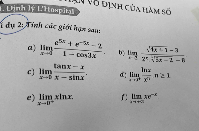 AN Vô định của hàm số 
1 Định lý LHospital 
1 dụ 2: Tính các giới hạn sau: 
a) limlimits _xto 0 (e^(5x)+e^(-5x)-2)/1-cos 3x . b) limlimits _xto 2 (sqrt(4x+1)-3)/2^x.sqrt[3](5x-2)-8 . 
c) limlimits _xto 0 (tan x-x)/x-sin x . d) limlimits _xto 0^+ ln x/x^n , n≥ 1. 
f) 
e) limlimits _xto 0^+xln x. limlimits _xto +∈fty xe^(-x).