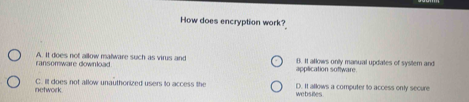 How does encryption work?_
A. It does not allow malware such as virus and B. It allows only manual updates of system and
ransomware download application software.
C. It does not allow unauthorized users to access the D. It allows a computer to access only secure
network.
websites.