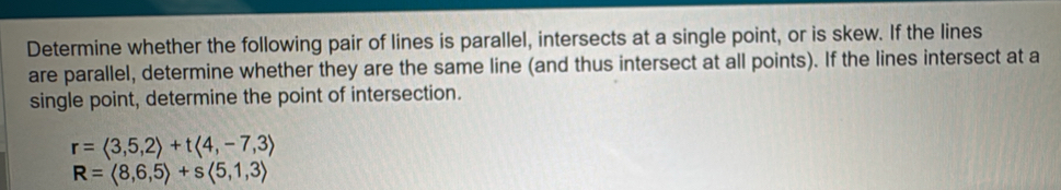 Determine whether the following pair of lines is parallel, intersects at a single point, or is skew. If the lines 
are parallel, determine whether they are the same line (and thus intersect at all points). If the lines intersect at a 
single point, determine the point of intersection.
r=langle 3,5,2rangle +tlangle 4,-7,3rangle
R=langle 8,6,5rangle +slangle 5,1,3rangle