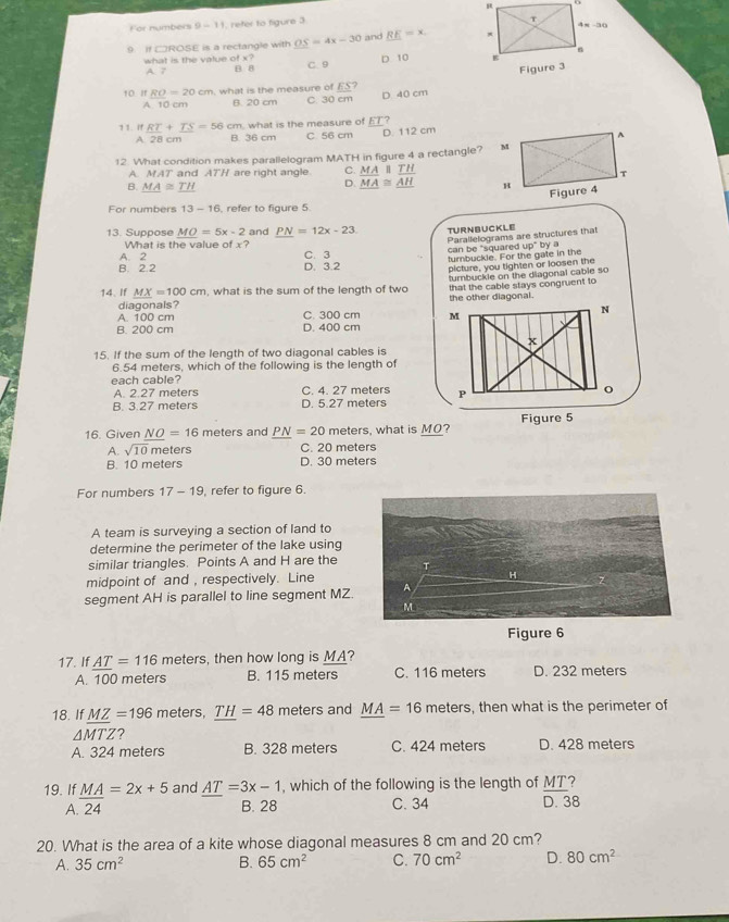 For numbers 9-1 1, refer to figure 3
9. If CROSE is a rectangle with OS=4x-30 and RE=x.
A. 7 C. 9 D. 10 
what is the value of x? B. 8
10 If RO=20cm , what is the measure of ES
A 10 cm B. 20 cm C. 30 cm D 40 cm
?1. If RT+TS=56 cm, what is the measure of overline ET ?
A 28 cm B. 36 cm C 56 cm D. 112 cm
12. What condition makes parallelogram MATH in figure 4 a rectangle?
A. MAT and ATH are right angle. C. beginarrayr MAparallel TAMA≌ _ overline AHendarray 
D.
B. _ MA≌ _ TH
For numbers 13-16 refer to figure 5
13. Suppose _ MO=5x-2 and _ PN=12x-23 TURNBUCKLE
Parallelograms are structures that
What is the value of x?
A. 2 C. 3 can be "squared
B. 2.2 D. 3.2 turbuckle. For the gate in the up^+bya
picture, you tighten or loosen the
14. If _ MX=100cm , what is the sum of the length of two turnbuckle on the diagonal cable so
diagonals? the other diagonal. that the cable stays congruent to
N
A. 100 cm C. 300 cm M
B. 200 cm D. 400 cm
x
15. If the sum of the length of two diagonal cables is
6.54 meters, which of the following is the length of
each cable?
A. 2.27 meters C. 4. 27 meters
B. 3.27 meters D. 5.27 meters P
16. Given NO=16 meters and _ PN=20 meters, what is MO? Figure 5
A. sqrt(10)m eters C. 20 meters
B. 10 meters D. 30 meters
For numbers 17-19 , refer to figure 6.
A team is surveying a section of land to
determine the perimeter of the lake using
similar triangles. Points A and H are the
midpoint of and , respectively. Line
segment AH is parallel to line segment MZ 
Figure 6
17. If _ AT=116 meters, then how long is MA?
A. 100 meters B. 115 meters C. 116 meters D. 232 meters
18. If MZ=196 meters. TH=48 meters and MA=16 meters, then what is the perimeter of
△ MTZ ?
A. 324 meters B. 328 meters C. 424 meters D. 428 meters
and AT=3x-1 , which of the following is the length of MT 7
19. If  MA/24 =2x+5 A. 24
B. 28 C. 34 D. 38
20. What is the area of a kite whose diagonal measures 8 cm and 20 cm?
A. 35cm^2 B. 65cm^2 C. 70cm^2 D. 80cm^2