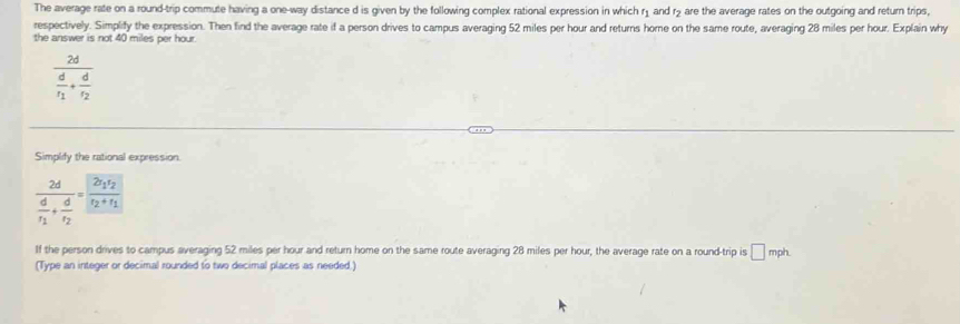 The average rate on a round-trip commute having a one-way distance d is given by the following complex rational expression in which r₁ and r> are the average rates on the outgoing and return trips, 
respectively. Simplify the expression. Then find the average rate if a person drives to campus averaging 52 miles per hour and returns home on the same route, averaging 28 miles per hour. Explain why 
the answer is not 40 miles per hour.
frac 2dfrac dr_1+frac dr_2
Simplify the rational expression.
frac 2dfrac dr_1+frac dr_2=frac 2r_1r_2r_2+r_1
If the person drives to campus averaging 52 miles per hour and return home on the same route averaging 28 miles per hour, the average rate on a round-trip is □ mph
(Type an integer or decimal rounded to two decimal places as needed.)