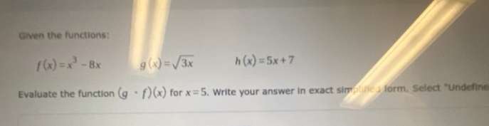 Given the functions:
f(x)=x^3-8x g(x)=sqrt(3x) h(x)=5x+7
Evaluate the function (g· f)(x) for x=5 o. Write your answer in exact simplinied form. Select "Undefine