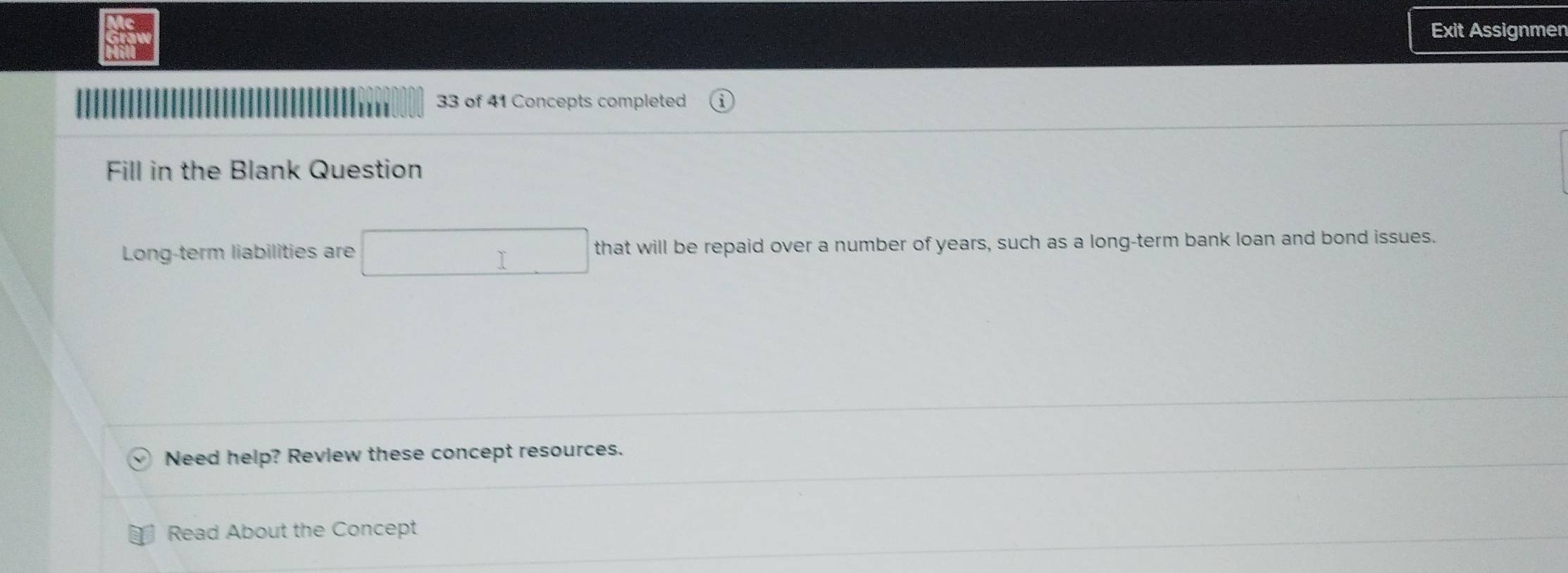 Exit Assignmen 
33 of 41 Concepts completed 
Fill in the Blank Question 
Long-term liabilities are that will be repaid over a number of years, such as a long-term bank loan and bond issues. 
Need help? Review these concept resources. 
Read About the Concept