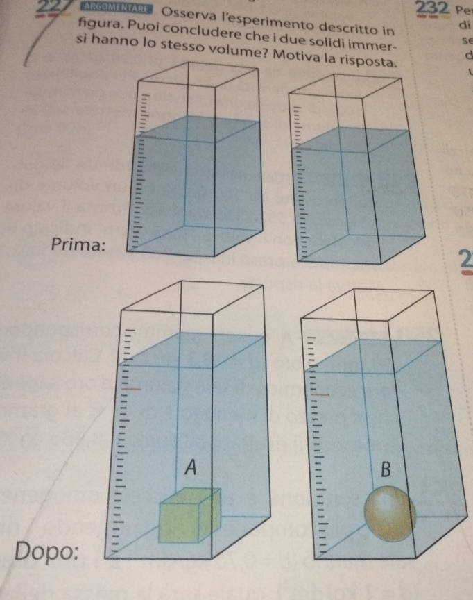 232 Per 
227 ARGOMENTAR Osserva l'esperimento descritto in dí 
figura. Puoi concludere che i due solidi immer- se 
si hanno lo stesso volume? Motiva la risposta. 
d 
Prima: 
2 
Dopo: