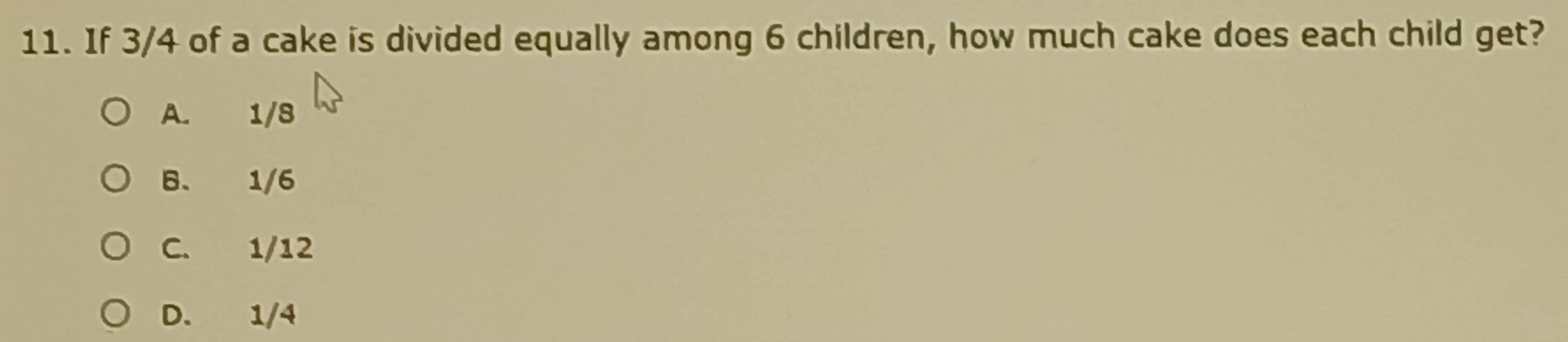 If 3/4 of a cake is divided equally among 6 children, how much cake does each child get?
A. 1/8
B. 1/6
C. 1/12
D. 1/4