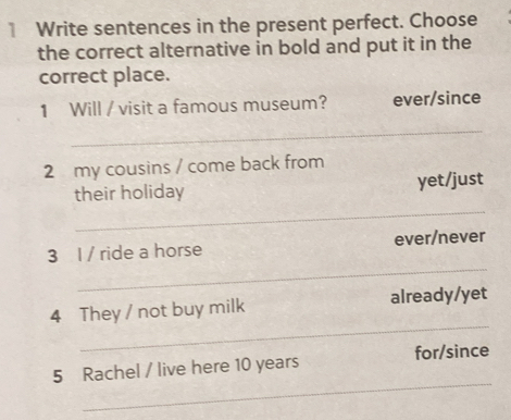 Write sentences in the present perfect. Choose 
the correct alternative in bold and put it in the 
correct place. 
1 Will / visit a famous museum? ever/since 
_ 
2 my cousins / come back from 
_ 
their holiday yet/just 
_ 
3 l / ride a horse ever/never 
_ 
4 They / not buy milk already/yet 
_ 
5 Rachel / live here 10 years for/since