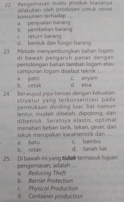 Pengemasan suatu produk biasanya
dilakukan oleh produsen untuk minat
konsumen terhadap ....
a. penjualan barang
b. pembelian barang
c. return barang
d. bentuk dan fungsi barang
23. Metode menyambungkan bahan logam
di bawah pengaruh panas dengan
pertolongan bahan tambah logam atau
campuran logam disebut teknik ....
a. patri c. anyam
b. cetak d. etsa
24. Berwujud pipa beruas dengan kekuatan
struktur yang terkonsentrasi pada
permukaan dinding luar, liat namun
lentur, mudah dibelah, dipotong, dan
dibentuk. Seratnya elastis, optimal
menahan beban tarik, tekan, geser, dan
tekuk merupakan karakteristik dari ....
a. batu c. bambu
b. rotan d. tanah liat
25. Di bawah ini yang tidak termasuk tujuan
pengemasan, adalah ....
a. Reducing Theft
b. Barrier Protection
c. Physical Production
d. Container production