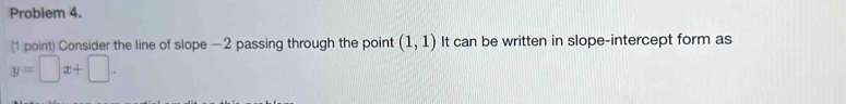 Problem 4. 
(1 point) Consider the line of slope —2 passing through the point (1,1) It can be written in slope-intercept form as
y=□ x+□.