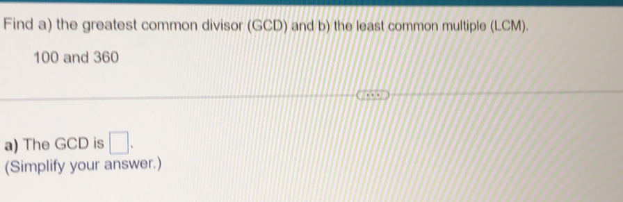 Find a) the greatest common divisor (GCD) and b) the least common multiple (LCM).
100 and 360
a) The GCD is □. 
(Simplify your answer.)