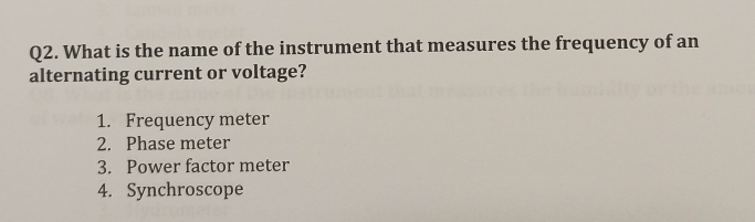 What is the name of the instrument that measures the frequency of an
alternating current or voltage?
1. Frequency meter
2. Phase meter
3. Power factor meter
4. Synchroscope