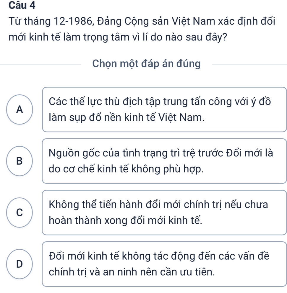 Từ tháng 12-1986, Đảng Cộng sản Việt Nam xác định đổi
mới kinh tế làm trọng tâm vì lí do nào sau đây?
Chọn một đáp án đúng
Các thế lực thù địch tập trung tấn công với ý đồ
A
àm sụp đổ nền kinh tế Việt Nam.
Nguồn gốc của tình trạng trì trệ trước Đổi mới là
B
do cơ chế kinh tế không phù hợp.
Không thể tiến hành đổi mới chính trị nếu chưa
C
hoàn thành xong đổi mới kinh tế.
Đổi mới kinh tế không tác động đến các vấn đề
D
chính trị và an ninh nên cần ưu tiên.