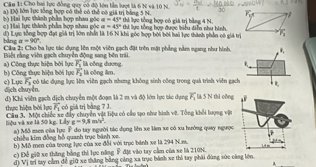 Cho hai lực đồng quy có độ lớn lần lượt là 6 N và 10 N.
a) Độ lớn lực tổng hợp có thể có thể có giả trị bằng 5 N. 
b) Hai lực thành phần hợp nhau góc alpha =45° thì lực tổng hợp có giá trị bằng 4 N.
c) Hai lực thành phần hợp nhau góc alpha =45° thì lực tổng hợp được biểu diễn như hình.
d) Lực tổng hợp đạt giá trị lớn nhất là 16 N khi góc hợp bởi bởi hai lực thành phần có giá trị
bằng alpha =90°.
Câu 2: Cho ba lực tác dụng lên một viên gạch đặt trên mặt phẳng nằm ngang như hình.
overline F_1
Biết rằng viên gạch chuyển động sang bên trái.
a) Công thực hiện bởi lực vector F_1 là công dương. overline P_1
b) Công thực hiện bởi lực vector F_2 là công âm.
c) Lực vector F_3 có tác dụng lực lên viên gạch nhưng không sinh công trong quả trình viên gạch
widehat P
dịch chuyển.
d) Khi viên gạch dịch chuyển một đoạn là 2 m và độ lớn lực tác dụng vector F_1 là 5 N thì công
thực hiện bởi lực vector F_1 có giá trị bằng 7 J.
Câu 3. Một chiếc xe đẩy chuyển vật liệu có cấu tạo như hình vẽ. Tổng khối lượng vật
liệu và xe là 50 kg. Lấy g=9,8m/s^2.
a) Mô men của lực F do tay người tác dụng lên xe làm xe có xu hướng quay ngược
chiều kim đồng hồ quanh trục bánh xe. 
b) Mô men của trong lực của xe đối với trục bánh xe là 294 N.m. 
c) Để giữ xe thăng bằng thì lực nâng vector F đặt vào tay cầm của xe là 210N.
d) Vị trí tay cầm đề giữ xe thăng bằng càng xa trục bánh xe thì tay phải dùng sức càng lớn.
_A