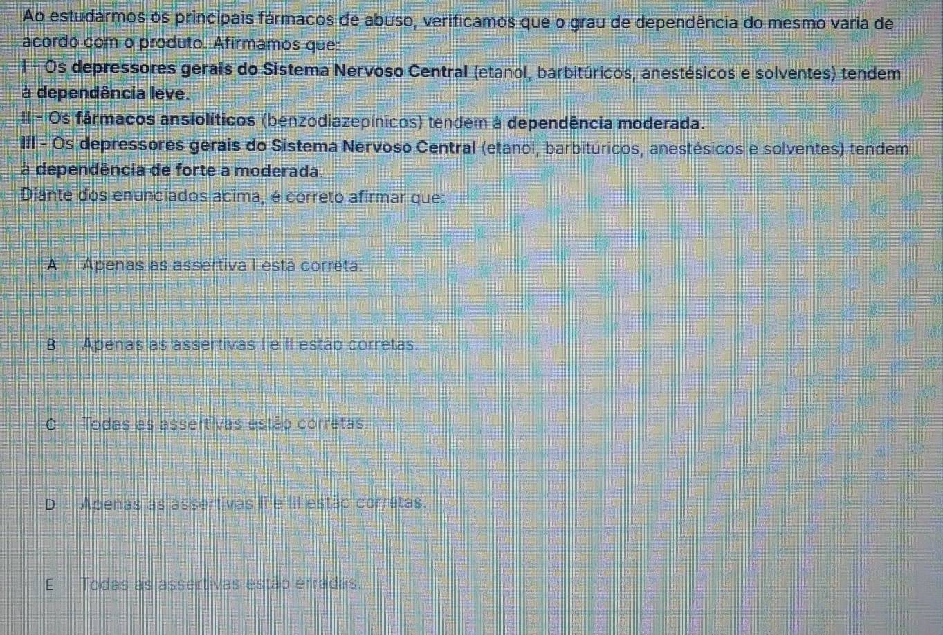 Ao estudarmos os principais fármacos de abuso, verificamos que o grau de dependência do mesmo varia de
acordo com o produto. Afirmamos que:
l - Os depressores gerais do Sistema Nervoso Central (etanol, barbitúricos, anestésicos e solventes) tendem
à dependência leve.
II - Os fármacos ansiolíticos (benzodiazepínicos) tendem à dependência moderada.
III - Os depressores gerais do Sistema Nervoso Central (etanol, barbitúricos, anestésicos e solventes) tendem
à dependência de forte a moderada.
Diante dos enunciados acima, é correto afirmar que:
A Apenas as assertiva I está correta.
B Apenas as assertivas I e II estão corretas.
C Todas as assertivas estão corretas.
D Apenas as assertivas II e III estão corretas.
E Todas as assertivas estão erradas,