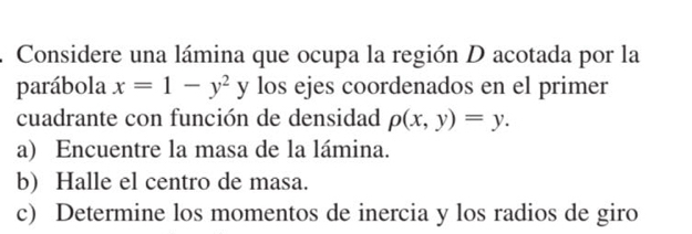 Considere una lámina que ocupa la región D acotada por la
parábola x=1-y^2y los ejes coordenados en el primer
cuadrante con función de densidad p(x,y)=y. 
a) Encuentre la masa de la lámina.
b) Halle el centro de masa.
c) Determine los momentos de inercia y los radios de giro