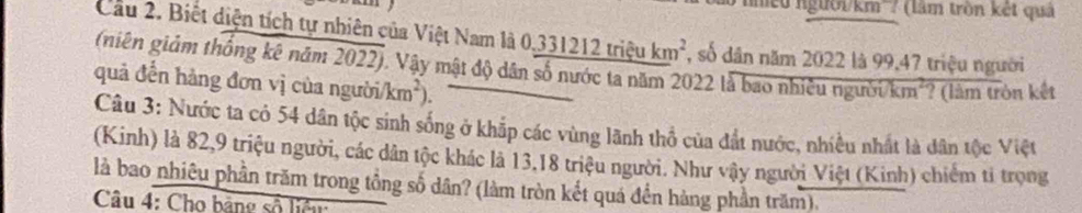 ' Tmeu người/km''? (làm trồn kết quả 
Cầu 2. Biết diện tích tự nhiên của Việt Nam là 0,3312 _ 12trieukm^2 , số dân năm 2022 là 99,47 triệu người 
(niên giảm thống kê năm 2022). Vậy mật độ dân số nước ta năm 2022 là bao nhiều người/km²? (làm tròn kết 
quả đến hàng đơn vị của người /km^2)
Câu 3: Nước ta có 54 dân tộc sinh sống ở khắp các vùng lãnh thổ của đất nước, nhiều nhất là dân tộc Việt 
(Kinh) là 82, 9 triệu người, các dân tộc khác là 13, 18 triệu người. Như vậy người Việt (Kinh) chiếm tỉ trọng 
là bao nhiêu phần trăm trong tồng số dân? (làm tròn kết quá đến hàng phần trăm). 
Câu 4: Cho bảng số liệu