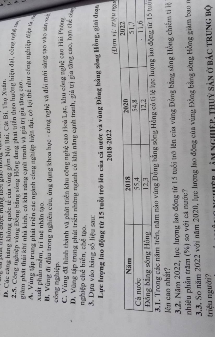 đã phát triên được mạng lưới giáo thông vậi
D. Các cảng hàng không quốc tế của vùng gồm Nội Bài, Cát Bi, Thọ Xuân.
1
2.5. Công nghiệp vùng Đồng bằng sông Hồng đang phát triển theo hướng hiện đại, công nghệ cao,
giảm phát thải khí nhà kính, có khả năng cạnh tranh và giá trị gìa tăng cao.
A. Vùng tập trung phát triển các ngành công nghiệp hiện đại, có lợi thế như công nghiệp điện tử, sản
xuất phần mềm, trí tuệ nhân tạo.
B. Vùng đi đầu trong nghiên cứu, ứng dụng khoa học - công nghệ và đổi mới sáng tạo vào sản xuất
công nghiệp.
C. Vùng đã hình thành và phát triển khu công nghệ cao Hoà Lạc, khu công nghệ cao Hải Phòng.
D. Vùng tập trung phát triển những ngành có khả năng cạnh tranh, giá trị gia tăng cao, hạn chế công
nghiệp chế biến, chế tạo.
3. Dựa vào bảng số liệu sau:
Lực lượng lao động từ 15 tuổi trở lên của cả nước và vùng Đồng bằng sông Hồng, giai đoạn
2018-2022
: triệu ngờ
3.1. Trong các năm trên, năm nào vùng Đồng bằng sông Hồngi
lên cao nhất?
3.2. Năm 2022, lực lượng lao động từ 15 tuổi trở lên của vùng Đồng bằng sông Hồng chiếm tỉ lệ
nhiêu phần trăm (%) so với cả nước?
3.3. So năm 2022 với năm 2020, lực lượng lao động của vùng Đồng bằng sông Hồng giảm bao n
triệu người?
chệp Lâm ngHiệp, thuỷ sản ở bác trung bộ