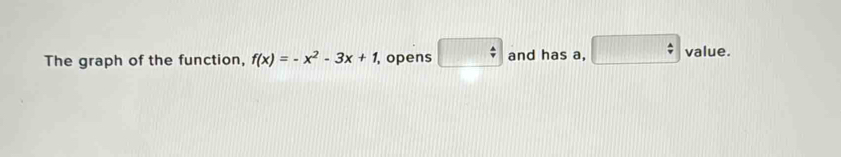 The graph of the function, f(x)=-x^2-3x+1 , opens □ and has a, □ value.