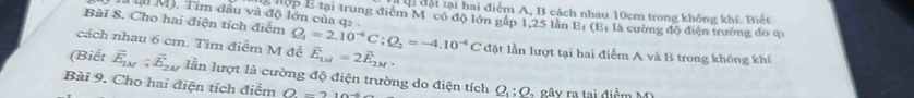 ộc đặt tại hai điểm A, B cách nhau 10cm trong không khí. Biết 
là lu M). Tìm đầu và độ lớn của q2
g hộp E tại trung điểm M có độ lớn gấp 1, 25 lần E_1(E_1
Bài 8. Cho hai điện tích điểm là cường độ điện trường do qi 
cách nhau 6 cm. Tìm điểm M để Q_1=2.10^(-6)C; Q_2=-4.10^(-6)C vector E_1M=2vector E_2M. đặt lần lượt tại hai điểm A và B trong không khí 
(Biết overline E_1M; overline E_2M Iần lượt là cường độ điện trường do điện tích Q_1 : Q - gây ra tại điểm M 
Bài 9. Cho hai điện tích điểm O=210