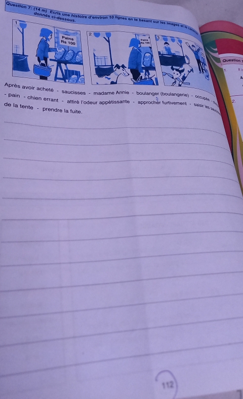 (14 m) Ecris une histoire d'environ 10 lignes en te basant sur les images et le 
donnés ci dessous. 
` 
2 
Rs 100 Pains 
Question 
It i 
A 
Après avoir acheté - saucisses - madame Annie - boulanger (boulangerie) - ocrupée 2. 
- pain - chien errant - attiré l'odeur appétissante - approcher furtivement - saisir les s 
de la tente - prendre la fuite. 
_ 
_ 
_ 
_ 
_ 
_ 
_ 
_ 
_ 
_ 
_ 
_ 
112