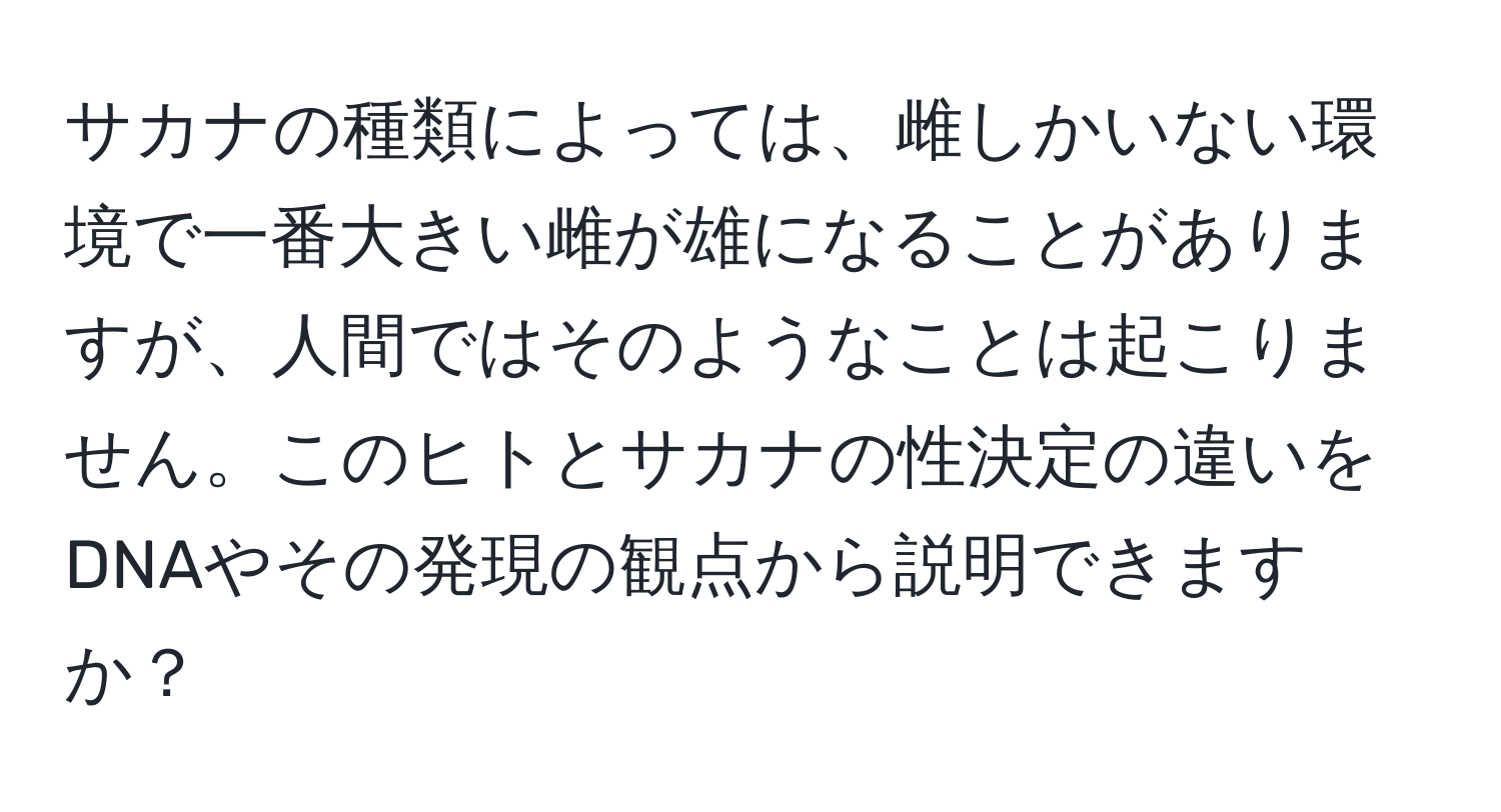 サカナの種類によっては、雌しかいない環境で一番大きい雌が雄になることがありますが、人間ではそのようなことは起こりません。このヒトとサカナの性決定の違いをDNAやその発現の観点から説明できますか？