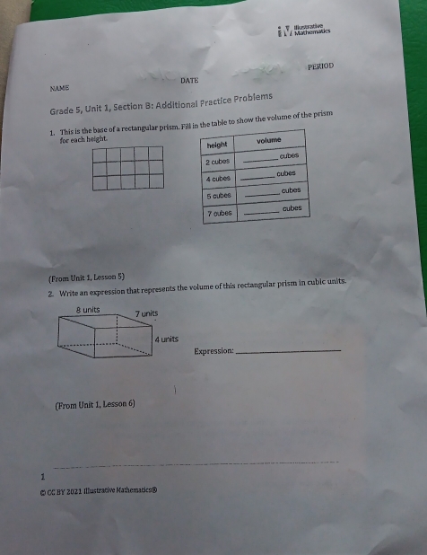 § Éº / Mathematics iutrative 
PERIOD 
NAME DATE 
Grade 5, Unit 1, Section B: Additional Practice Problems 
1. This is the base of a rectangular prism. Filn the table to show the volume of the prism 
for each height. 
(From Unit 1, Lesson 5) 
2. Write an expression that represents the volume of this rectangular prism in cubic units. 
Expression:_ 
(From Unit 1, Lesson 6) 
_ 
1 
© CC BY 2021 Illustrative Mathematics®