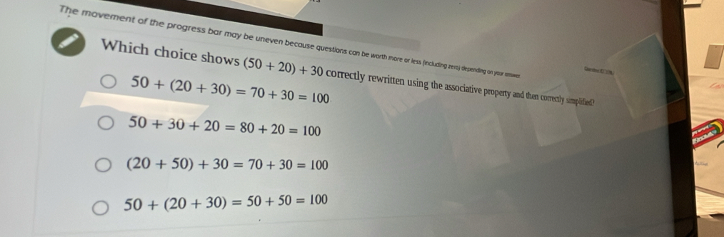 The movement of the progress bar may be uneven because questions can be worth more or less (including zero) depending on your ame
Carder C A
Which choice shows (50+20)+30 correctly rewritten using the associative property and then correctly simplified?
50+(20+30)=70+30=100
50+30+20=80+20=100
(20+50)+30=70+30=100
50+(20+30)=50+50=100