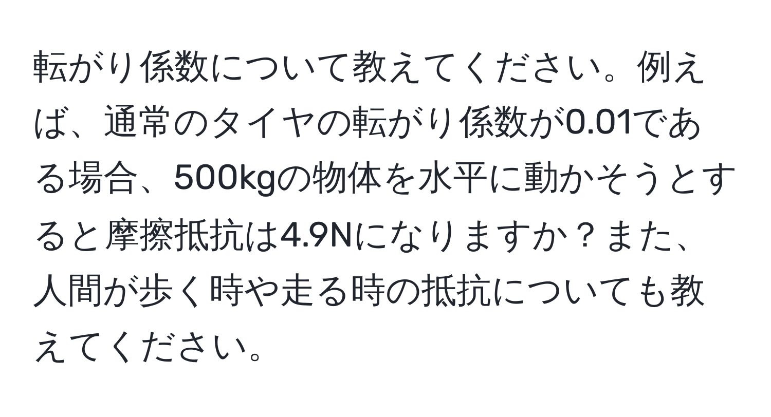 転がり係数について教えてください。例えば、通常のタイヤの転がり係数が0.01である場合、500kgの物体を水平に動かそうとすると摩擦抵抗は4.9Nになりますか？また、人間が歩く時や走る時の抵抗についても教えてください。