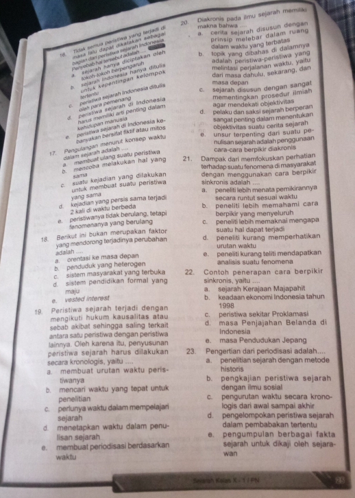 Diakronis pada ilmu sejarah memiliki
16. Tidak semua perístiwa yang terfadi de makna bahwa
masa lalu dapat dikatakan sebagai a. cerita sejarah disusun dengan
dalam waktu yang terbatas
Sagian dan perístiwa sejarah Índonesia prinsip melebar dalam ruan
Penyebab hal tersebut adalash ....
a. sejarah hanya diciptakan olah
b. topik yang dibahas di dalamnya
adalah peristiwa-peristiwa yang
šoköh-šoköl berpengaruh
b sejaran indonesia hanya dítulis
melintasi perjalanan waktu, yaitu
untük kepentingan kelompok
dari masa dahulu, sekarang, dan
c. penstíwa sejarah Indonesía ditulis
masa depan
oleh para pemenang tertentu c. sejarah disusun dengan sangat
d perístiwa sejarah di Indonesía mementingkan prosedur iimiah
d. pelaku dan saksi sejarah berperan
kehidupan manusia harus memiliki arti penting dalam agar mendekati objektivitas
e peristiwa sejarah di Indonesia ke- sangat penting dalam menentukan
banyakan bersifat fiktif atau mitos objektivitas suatu cerita sejarah
e. unsur terpenting dari suatu pe-
nulisan sejarah adalah penggunaan
17. Pengulangan menurut konsep waktu
dalam sejarah adalah ....
cara-cara berpikir diakronis
a membuat ulang suatu peristiwa
b. mencoba melakukan hal yang 21. Dampak dari memfokuskan perhatian
terhadap suatu fenomena di masyarakat
sama
c. suatu kejadian yang dilakukan dengan menggunakan cara berpikir
yang sama untuk membuat suatu peristiwa sinkronis adalah ....
a. peneliti lebih menata pemikirannya
kejadian yang persis sama terjadi secara runtut sesuai waktu
2 kali di waktu berbeda b. peneliti lebih memahami cara
e. peristiwanya tidak berulang, tetapi berpikir yang menyeluruh
fenomenanya yang berulang c. peneliti lebih memaknai mengapa
18. Berikut ini bukan merupakan faktor suatu hal dapat terjadi
yang mendorong terjadinya perubahan d. peneliti kurang memperhatikan
urutan waktu
adalah ....
orentasí ke masa depan e. peneliti kurang teliti mendapatkan
b. penduduk yang heterogen analisis suatu fenomena
c. sistem masyarakat yang terbuka 22. Contoh penerapan cara berpikir
d. sistem pendidikan formal yang sinkronis, yaitu ....
maju a. sejarah Kerajaan Majapahit
e. vested interest b. keadaan ekonomi Indonesia tahun
19. Peristiwa sejarah terjadi dengan 1998
mengikuti hukum kausalitas atau c. peristiwa sekitar Proklamasi
sebab akibat sehingga saling terkait d. masa Penjajahan Belanda di
antara satu peristiwa dengan peristiwa Indonesia
lainnya. Oleh karena itu, penyusunan e. masa Pendudukan Jepang
peristiwa sejarah harus dilakukan 23. Pengertian dari periodisasi adalah....
secara kronologis, yaitu .... a. penelitian sejarah dengan metode
a. membuat urutan waktu peris- historis
tiwanya b. pengkajian peristiwa sejarah
b. mencari waktu yang tepat untuk dengan ilmu sosial
penelitian c. pengurutan waktu secara krono-
logis dari awal sampai akhir
c. perlunya waktu dalam mempelajari d. pengelompokan peristiwa sejarah
sejarah
d. menetapkan waktu dalam penu- dalam pembabakan tertentu
lisan sejarah e. pengumpulan berbagai fakta
e. membuat periodisasi berdasarkan sejarah untuk dikaji oleh sejara-
waktu wan
Sevarah Kolas X - 1 / PN