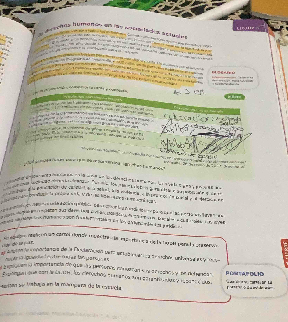 L10/U2
as derechos humanos en las sociedades actuales
lemes himnls son para tados los individuos. Cuando una persona ejerce sus derechos logra
Pacto Nai đo n egndad. De acuerdo con la DUDH, los derechos humañós "son la base de la lipertad la jusa
arto   ar ' El respetó a los derechos humanos es necesarió para proteger y preservar la humanidad
coles dignas: por ello, desde su promulgación se ha buscadó generar un compromiso entre
n
als, las gobernantes y la ciudadanía para su respetoó
as
a ces rspate los derechos básicos para tener una vida digna y justa. De acuerdo con el informe
Lores tísdas del Programa de Desarrollo, 4 500 miliones de personas habitan en los países
GLOSARIO
cavaa de elles 3/5 partes carécen de las condiciones básicas para una vida digna, 174 millones
endade ven 2000 miliones están infraalimentados: tienen altos índices de mortalidad
Infraalímentado. Calídad de
a y í esperanza de vida es limitada e inferior a la de los paísés desarrollados
desnunrción, mata nutrición
o subalimentación.
Lee la información, completa la tabla y contesta.
Infiere
Problemas sociales en México
ampllo sector de los habitantes en México (población rural) vive
Derecho que no se cumple
ubreza, y 10 9 millones de persoñas viven en pobreza extrema
E mablema de la discriminación en México se ha padecido desde la
olecia, debido a la diferencia racial de su población, que incluye
Sã 
a peblación indígena, así como algunos grupos vulnerables ducacón medios
En los últimos años, la violencia de género hacia la mujer se ha
ncrementado. Esto preocupa a la sociedad mexicana, debido a
os altos índices de feminicídios.
"Problemas sociales" Enciclopedía conceptos, en https://concepto de/problemas-sociales
¿Que puedes hacer para que se respeten los derechos humanos?
(consulta: 26 de enero de 2023) (fragmento)
L dgnidad de los seres humanos es la base de los derechos humanos. Una vida digna y justa es una
meta que cada sociedad debería alcanzar. Por ello, los países deben garantizar a su población el dere-
meal trabajo, a la educación de calidad, a la salud, a la vivienda, a la protección social y al ejercicio de
lbertad para conducir la propía vida y de las libertades democráticas.
n ese sentido, es necesaría la acción pública para crear las condiciones para que las personas lleven una
La digna, donde se respeten sus derechos civiles, políticos, económicos, sociales y culturales. Las leyes
materia de derechos humanos son fundamentales en los ordenamientos jurídicos.
En equipo, realicen un cartel donde muestren la importancia de la DUDH para la preserva-
ción de la paz.
a) Anoten la importancia de la Declaración para establecer los derechos universales y reco-
nocer la igualdad entre todas las personas.
) Expliquen la importancia de que las personas conozcan sus derechos y los defiendan. PORTAFOLIO
Expongan que con la DUDH, los derechos humanos son garantizados y reconocidos. Guarden su cartel en su
senten su trabajo en la mampara de la escuela. portafolio de evidencias.