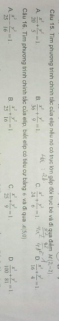 Tìm phương trình chính tắc của elip nếu nó có trục lớn gấp đôi trục bé và đi qua điểm M(2;-2).
A.  x^2/20 + y^2/5 =1.  x^2/36 + y^2/9 =1. C.  x^2/24 + y^2/6 =1.  x^2/16 + y^2/4 =1. 
B.
D.
Câu 16. Tìm phương trình chính tắc của elip, biết elip có tiêu cự bằng 6 và đi qua A(5;0).
A.  x^2/25 - y^2/16 =1.  x^2/25 + y^2/16 =1  x^2/25 + y^2/9 =1. D.  x^2/100 + y^2/81 =1. 
B.
C.