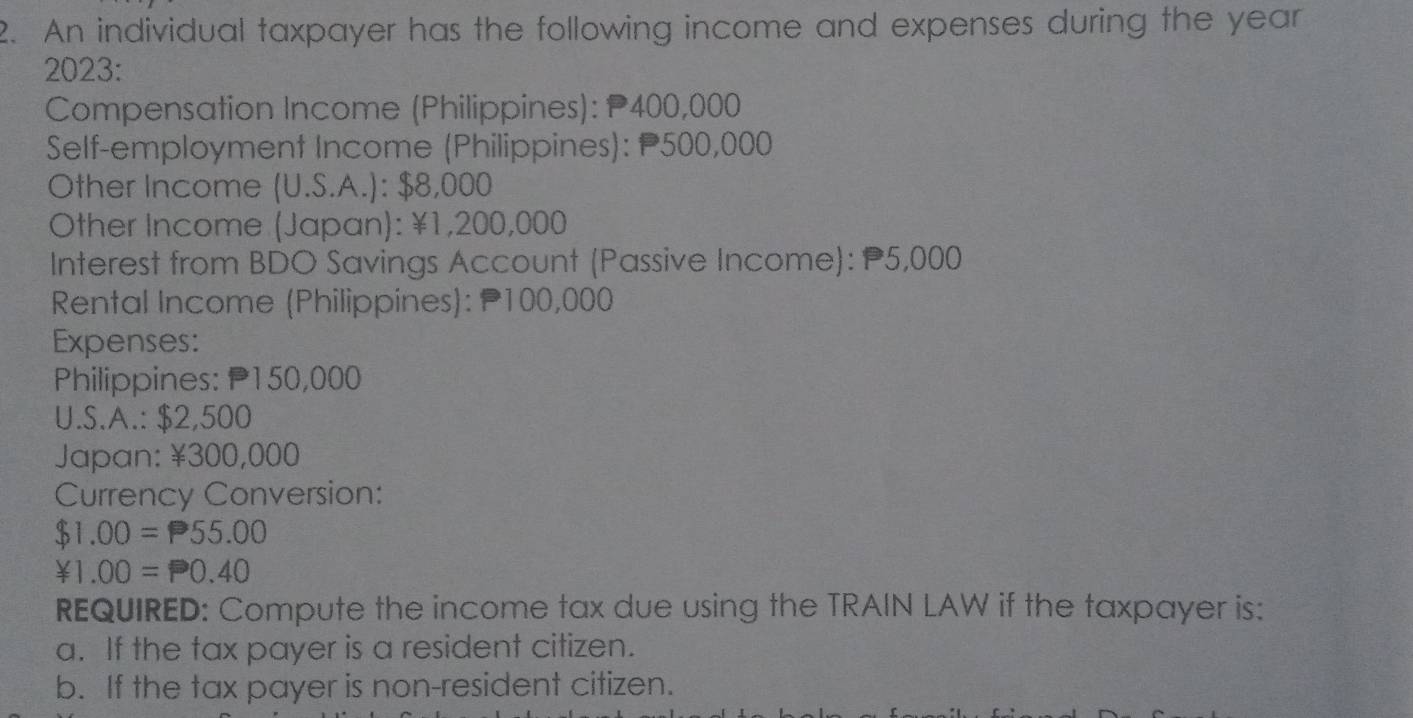 An individual taxpayer has the following income and expenses during the year 
2023: 
Compensation Income (Philippines): P400,000
Self-employment Income (Philippines): P500,000
Other Income (U.S.A.): $8,000
Other Income (Japan): ¥1,200,000
Interest from BDO Savings Account (Passive Income): P5,000
Rental Income (Philippines): 100,000
Expenses: 
Philippines: P150,000
U.S.A.: $2,500
Japan: ¥300,000
Currency Conversion:
$1.00=P55.00
¥1.00=P0.40
REQUIRED: Compute the income tax due using the TRAIN LAW if the taxpayer is: 
a. If the tax payer is a resident citizen. 
b. If the tax payer is non-resident citizen.