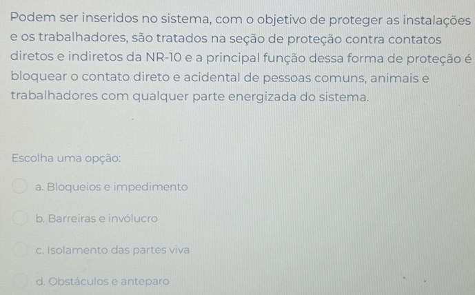 Podem ser inseridos no sistema, com o objetivo de proteger as instalações
e os trabalhadores, são tratados na seção de proteção contra contatos
diretos e indiretos da NR-10 e a principal função dessa forma de proteção é
bloquear o contato direto e acidental de pessoas comuns, animais e
trabalhadores com qualquer parte energizada do sistema.
Escolha uma opção:
a. Bloqueios e impedimento
b. Barreiras e invólucro
c. Isolamento das partes viva
d. Obstáculos e anteparo