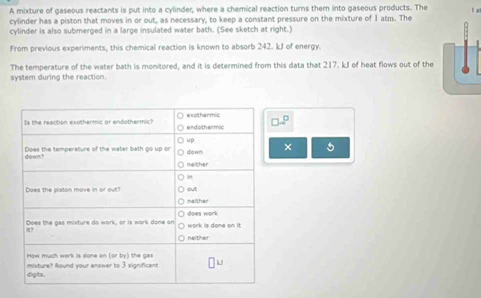 A mixture of gaseous reactants is put into a cylinder, where a chemical reaction turns them into gaseous products. The 1 a 
cylinder has a piston that moves in or out, as necessary, to keep a constant pressure on the mixture of 1 atm. The 
cylinder is also submerged in a large insulated water bath. (See sketch at right.) 
From previous experiments, this chemical reaction is known to absorb 242. kJ of energy. 
The temperature of the water bath is monitored, and it is determined from this data that 217. kJ of heat flows out of the 
system during the reaction.
beginarrayr □  * 90endarray
×