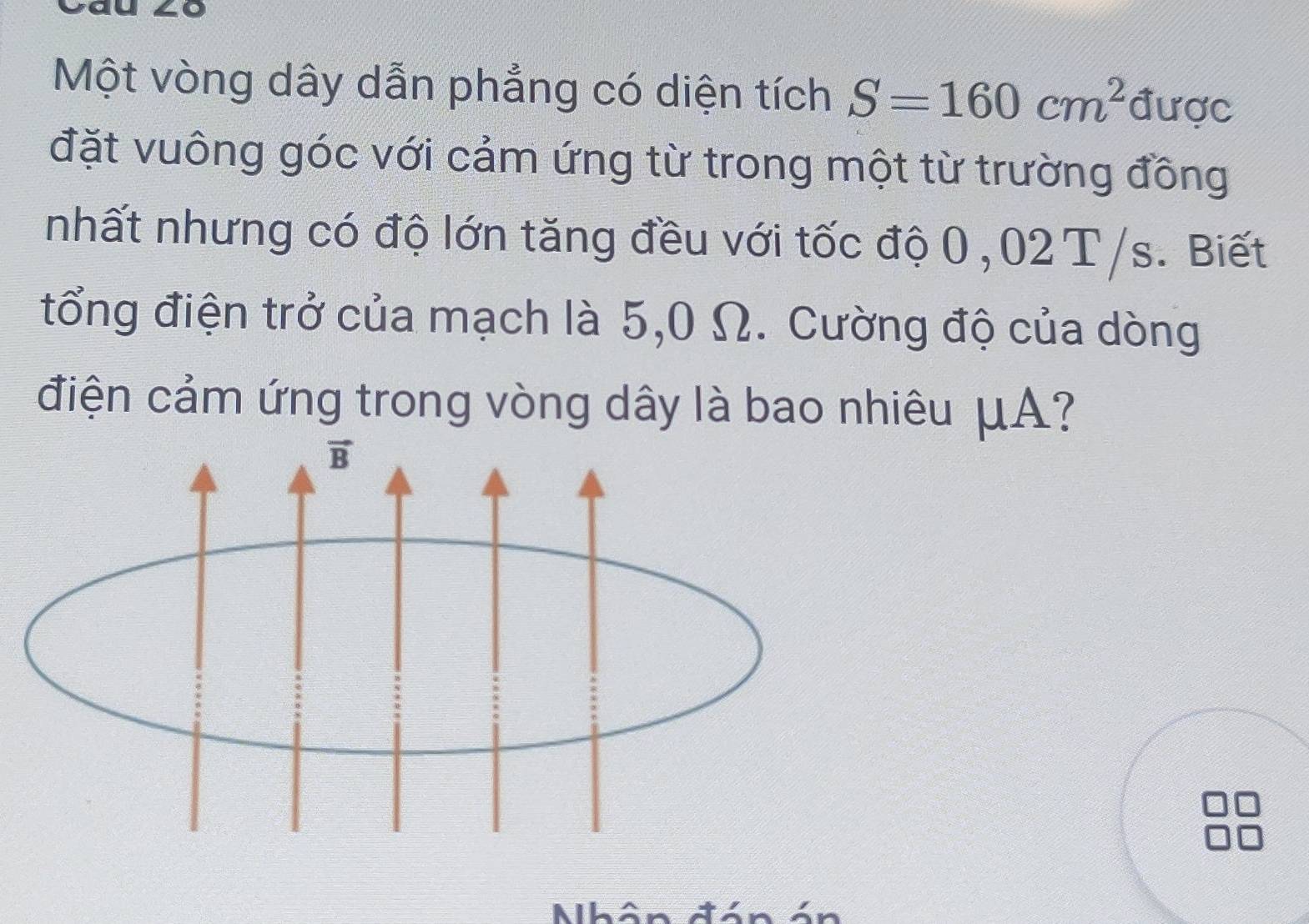 Một vòng dây dẫn phẳng có diện tích S=160cm^2 được
đặt vuông góc với cảm ứng từ trong một từ trường đồng
nhất nhưng có độ lớn tăng đều với tốc độ 0,02 T/s. Biết
tổng điện trở của mạch là 5,0 Ω. Cường độ của dòng
điện cảm ứng trong vòng dây là bao nhiêu μA?
Nhân đón á