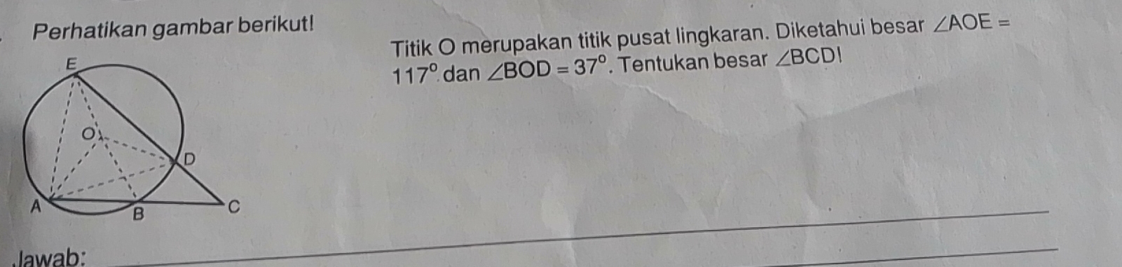 Perhatikan gambar berikut! 
Titik O merupakan titik pusat lingkaran. Diketahui besar ∠ AOE=
117° dan ∠ BOD=37°. Tentukan besar ∠ BCDI
Jawab: