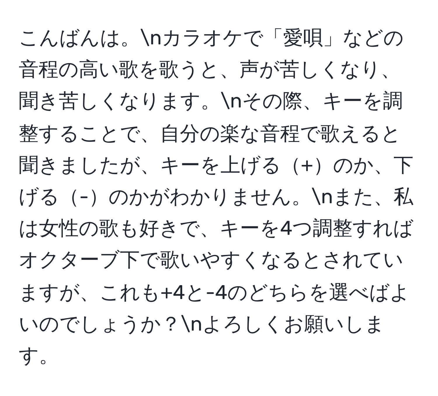 こんばんは。nカラオケで「愛唄」などの音程の高い歌を歌うと、声が苦しくなり、聞き苦しくなります。nその際、キーを調整することで、自分の楽な音程で歌えると聞きましたが、キーを上げる+のか、下げる-のかがわかりません。nまた、私は女性の歌も好きで、キーを4つ調整すればオクターブ下で歌いやすくなるとされていますが、これも+4と-4のどちらを選べばよいのでしょうか？nよろしくお願いします。