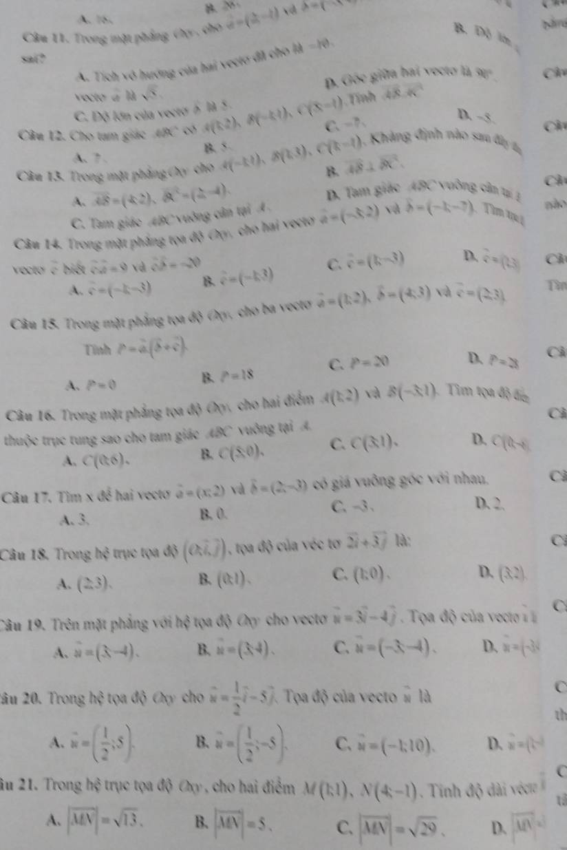 B. 20
A. 16. bårra
Câu 11. Trong mặt phẳng Oy , cho vector a=(2,-2) lambda =(-)
sai?
A. Tích vô hướng của hai vecto đãi cho là =10. B. DB in 
vecto à là sqrt(5), D. Gốc giữa hai vecto là 90° Ch
C. Dộ lớn của vecto 5 là 5 . 48.4C
D. =x Ch
Câu 12. Cho tam giác 60°C có 4(k2),8(-k2) (X-t) Tính
C、 -7、
A. 7 . B. 5
1  Khảng định nào sau đâ 
Câu 13. Trong mặt phẳng Oy cho 4(-kt),8(k3),C(k-t) B. vector AB⊥ vector BC.
Ch
D. Tam giác ABC vuỡng cầm tại 1
A. overline AB=(4,2),(overline QC=(2,-4). não
C. Tam giáo ABC vuông cân tại A 
Câu 14. Trong mặt phẳng tọa độ Oy, cho hai vectơ hat a=(-3,2) và b=(-1,-7) Tìm qu
vocto c biết vector OA=9 và vector OP=-20 C. vector c=(k-3) D.  7/4 =(1.3) Ch
A. hat s=(-k-3) B. hat v=(-k3)
Câu 15. Trong mặt phẳng tọa độ Oy, cho ba vecto vector a=(1,2),widehat b=(4,3) và overline c=(2,3) Tì
Tính P=hat a(hat b+hat c).
A. P=0
B. P=18 C. P=20
D. P=28 Cả
Câu 16. Trong mặt phẳng tọa độ Oy, cho hai điểm A(k2) và B(-3,1) 1. Tìm tọa độ đin
thuộc trục tung sao cho tam giác ABC vuông tại A. Cả
A. C(0,6). B. C(8,0). C. Cbeginpmatrix 3,1endpmatrix . D. C(t-8)
Câu 17. Tìm * 4overline d hai vecto hat a=(x,2) và hat b=(2,-3) có giá vuông góc với nhau, Cả
A. 3. B. 0. C. -3.
D. 2.
Câu 18. Trong h∉ trục tọa độ (0,7,]) 1, tọa độ của véc tơ 2i+3j là:
C
A. (2,3). (0,1). (3,2).
B.
C. (1:0). D.
Câu 19. Trên mặt phẳng với hhat ? tọa độ Oy cho vecto vector u=vector N-4vector j. Tọa độ của vecto ,1 C
A. hat u=4). B. u=(3,4). C. vector u=(-3,-4). D. x=(-3)
2âu 20. Trong hxi tọa dwidehat d Cy ch widehat u= 1/2 hat i-5hat j * Tọa độ của vecto # là
C
th
A. vector w=( 1/2 ;5). B. w=( 1/2 ;-5). C. u=(-1;10). D. vector u=(t-2)
C
âu 21. Trong hệ trục tọa độ Oxy , cho hai điểm M(1,1),N(4,-1). Tinh độ dài véct
1
A. |overline MN|=sqrt(13). B. |vector MN|=5. C. |vector MN|=sqrt(29). D. overline MN