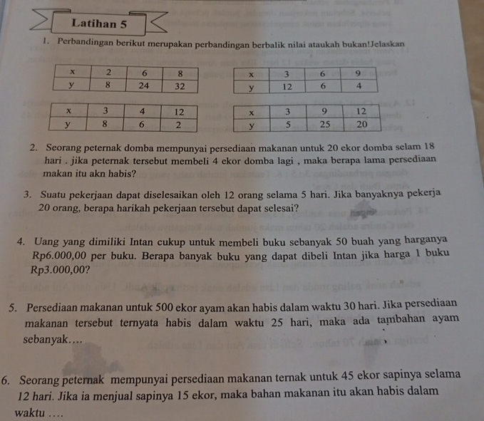 Latihan 5 
1. Perbandingan berikut merupakan perbandingan berbalik nilai ataukah bukan!Jelaskan 




2. Seorang peternak domba mempunyai persediaan makanan untuk 20 ekor domba selam 18
hari . jika peternak tersebut membeli 4 ekor domba lagi , maka berapa lama persediaan 
makan itu akn habis? 
3. Suatu pekerjaan dapat diselesaikan oleh 12 orang selama 5 hari. Jika banyaknya pekerja
20 orang, berapa harikah pekerjaan tersebut dapat selesai? 
4. Uang yang dimiliki Intan cukup untuk membeli buku sebanyak 50 buah yang harganya
Rp6.000,00 per buku. Berapa banyak buku yang dapat dibeli Intan jika harga 1 buku
Rp3.000,00? 
5. Persediaan makanan untuk 500 ekor ayam akan habis dalam waktu 30 hari. Jika persediaan 
makanan tersebut ternyata habis dalam waktu 25 hari, maka ada tambahan ayam 
sebanyak…. 
6. Seorang peternak mempunyai persediaan makanan ternak untuk 45 ekor sapinya selama
12 hari. Jika ia menjual sapinya 15 ekor, maka bahan makanan itu akan habis dalam 
waktu …