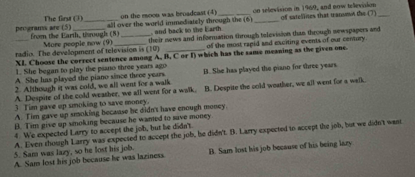 The first (3) on the moon was broadcast (4) on television in 1969, and now television
programs are (5)_ _all over the world immediately through the (6) _of satellites that transmit the (7)_
from the Earth, through (8)_ , and back to the Earth.
More people now (9) their news and information through television than through newspapers and
_radio. The development of television is (10) _of the most rapid and exciting events of our century.
1 She began to play the piano three years ago
A. She has played the piano since three years B. She has played the piano for three years
2. Although it was cold, we all went for a walk.
A. Despite of the cold weather, we all went for a walk B. Despite the cold weather, we all went for a walk.
3 Tim gave up smoking to save money.
A. Tim gave up smoking because he didn't have enough money.
B. Tim give up smoking because he wanted to save money.
4. We expected Larry to accept the job, but he didn't.
A. Even though Larry was expected to accept the job, he didn't. B. Larry expected to accept the job, but we didn't want
5. Sam was lazy, so he lost his job.
A. Sam lost his job because he was laziness. B. Sam lost his job because of his being lazy.