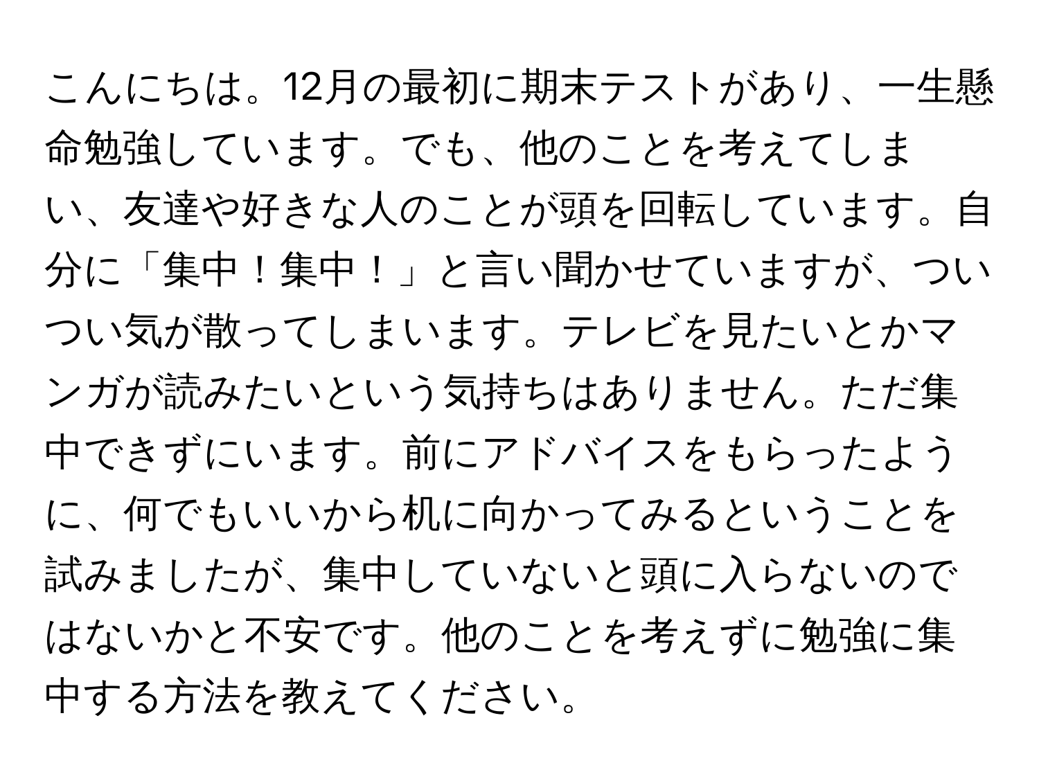 こんにちは。12月の最初に期末テストがあり、一生懸命勉強しています。でも、他のことを考えてしまい、友達や好きな人のことが頭を回転しています。自分に「集中！集中！」と言い聞かせていますが、ついつい気が散ってしまいます。テレビを見たいとかマンガが読みたいという気持ちはありません。ただ集中できずにいます。前にアドバイスをもらったように、何でもいいから机に向かってみるということを試みましたが、集中していないと頭に入らないのではないかと不安です。他のことを考えずに勉強に集中する方法を教えてください。