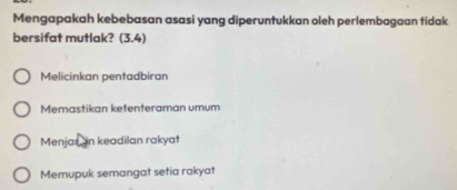 Mengapakah kebebasan asasi yang diperuntukkan oleh perlembagaan tidak
bersifat mutlak? (3.4)
Melicinkan pentadbiran
Memastikan ketenteraman umum
Menjaron keadilan rakyat
Memupuk semangat setia rakyat