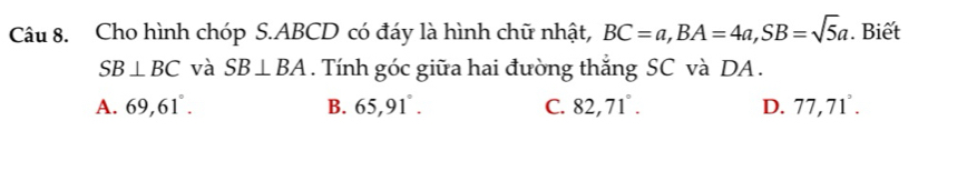 Cho hình chóp S. ABCD có đáy là hình chữ nhật, BC=a, BA=4a, SB=sqrt(5)a. Biết
SB⊥ BC và SB⊥ BA. Tính góc giữa hai đường thắng SC và DA.
A. 69, 61°. B. 65,91°. C. 82,71°. D. 77,71°.