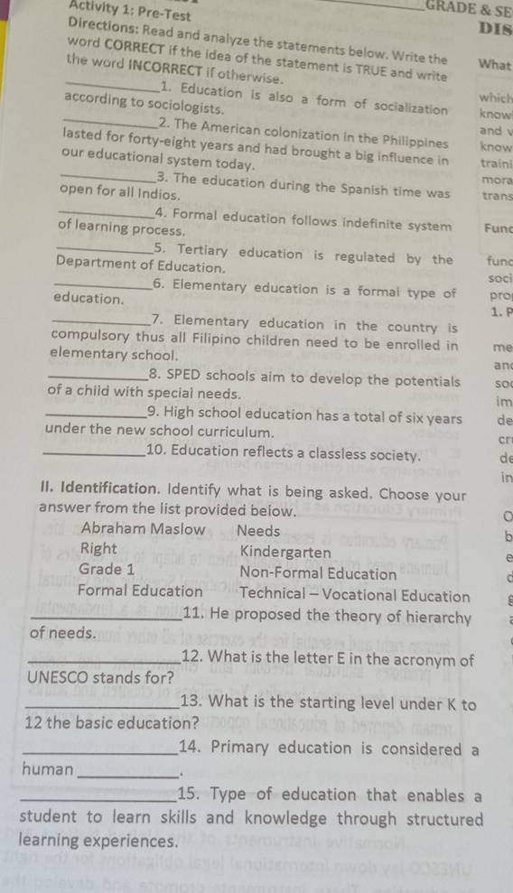 GRADE & SE
Activity 1: Pre-Test _DIS
Directions: Read and analyze the statements below. Write the What
_
word CORRECT if the idea of the statement is TRUE and write
the word INCORRECT if otherwise.
which
_
1. Education is also a form of socialization know
according to sociologists.
and v
2. The American colonization in the Philippines know
lasted for forty-eight years and had brought a big influence in traini
our educational system today.
_3. The education during the Spanish time was trans mora
open for all Indios.
_4. Formal education follows indefinite system Func
of learning process.
_5. Tertiary education is regulated by the fund
Department of Education. soci
_6. Elementary education is a formal type of pro
education.
1. P
_7. Elementary education in the country is
compulsory thus all Filipino children need to be enrolled in me
elementary school.
an
_8. SPED schools aim to develop the potentials so
of a child with special needs. im
_9. High school education has a total of six years de
under the new school curriculum.
cr
_10. Education reflects a classless society. de
in
II. Identification. Identify what is being asked. Choose your
answer from the list provided below. 。
Abraham Maslow Needs b
Right Kindergarten e
Grade 1 Non-Formal Education
Formal Education Technical - Vocational Education
_11. He proposed the theory of hierarchy
of needs.
_12. What is the letter E in the acronym of
UNESCO stands for?
_13. What is the starting level under K to
12 the basic education?
_14. Primary education is considered a
human _.
_15. Type of education that enables a
student to learn skills and knowledge through structured
learning experiences.