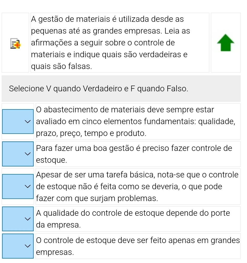 A gestão de materiais é utilizada desde as
pequenas até as grandes empresas. Leia as
afirmações a seguir sobre o controle de
materiais e indique quais são verdadeiras e
quais são falsas.
Selecione V quando Verdadeiro e F quando Falso.
O abastecimento de materiais deve sempre estar
avaliado em cinco elementos fundamentais: qualidade,
prazo, preço, tempo e produto.
Para fazer uma boa gestão é preciso fazer controle de
estoque.
Apesar de ser uma tarefa básica, nota-se que o controle
de estoque não é feita como se deveria, o que pode
fazer com que surjam problemas.
A qualidade do controle de estoque depende do porte
da empresa.
O controle de estoque deve ser feito apenas em grandes
empresas.