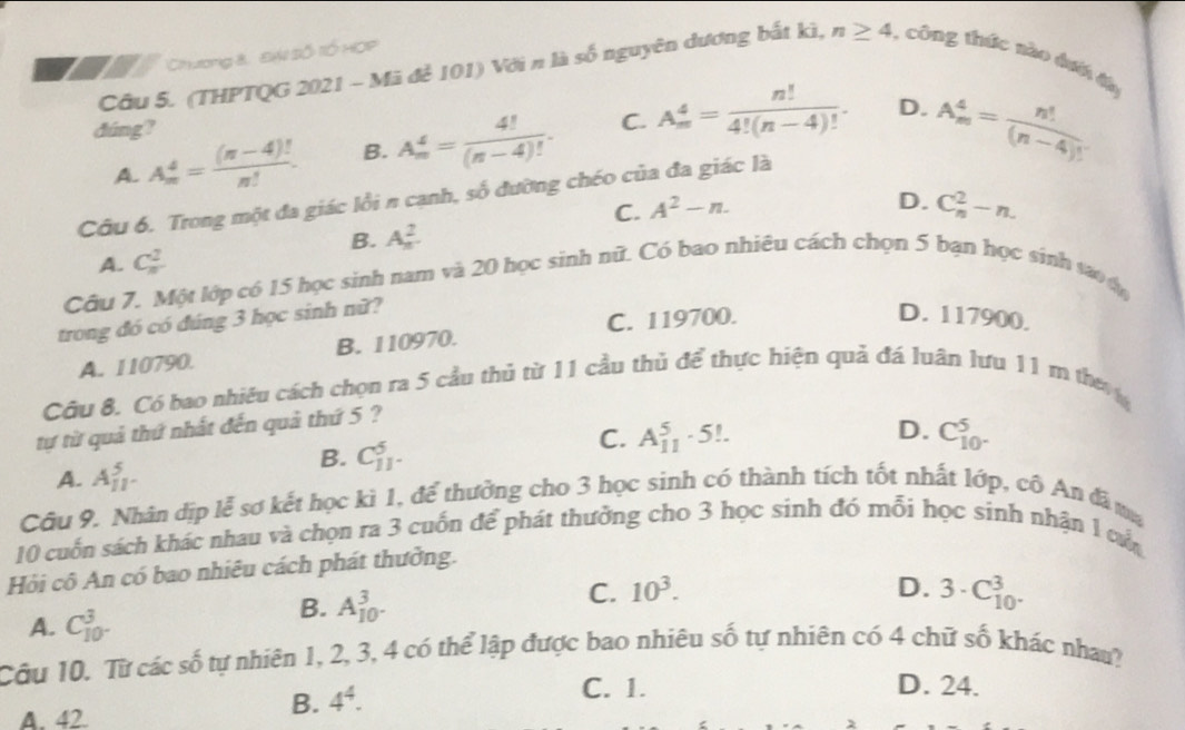 Chương 8 EW Số lÓ HOP
Câu 5. (THPTQG 2021 - Mã để 101) Với n là số nguyên đương bắt kì, n≥ 4 , công thức nào đượ đà
dúng?
A. A_m^(4=frac (π -4)!)n!. B. A_m^(4=frac 4!)(n-4)!. C. A_m^(4=frac n!)4!(n-4)!.
D. A_m^(4=frac n!)(n-4)!
Câu 6. Trong một đa giác lồi n cạnh, số đường chéo của đa giác là
C. A^2-n.
B. A_n^(2. D. C_n^2-n.
A. C_n^2
Câu 7. Một lớp có 15 học sinh nam và 20 học sinh nữ. Có bao nhiêu cách chọn 5 bạn học sinh sao ợn
trong đó có đúng 3 học sinh nữ?
C. 119700. D. 117900.
A. 110790. B. 110970.
Câu 8. Có bao nhiều cách chọn ra 5 cầu thủ từ 11 cầu thủ để thực hiện quả đá luân lưu 11 m then
tự từ quả thứ nhất đến quả thứ 5 ?
D.
C. A_(11)^5· 5! C_10^5)^5.
A. A_(11)^5.
B. C_(11)^5.
Câu 9. Nhân dịp lễ sơ kết học kì 1, để thường cho 3 học sinh có thành tích tốt nhất lớp, cô An đã ma
10 cuốn sách khác nhau và chọn ra 3 cuốn để phát thưởng cho 3 học sinh đó mỗi học sinh nhận 1 cộ
Hỏi cô An có bao nhiêu cách phát thưởng.
C. 10^3. D. 3· C_(10)^3.
A. C_(10)^3.
B. A_(10)^3.
Câu 10. Từ các số tự nhiên 1, 2, 3, 4 có thể lập được bao nhiêu số tự nhiên có 4 chữ số khác nhau?
C. 1. D. 24.
A. 42.
B. 4^4.