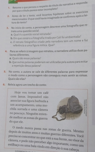 Retome o que pensou a respeito do título da narrativa e responda:
por que o título parece estar incompleto?
2. Antes de ler o texto, você levantou hipóteses sobre os exercícios
tura do texto? mencionados. O que você havia imaginado se confirmou após a lei-
3. No início do conto, a personagem descreve uma fotografia que re-
trata uma questão social.
a. Qual é a questão social retratada?
b. Em que cenário a fotografia tirada por Cali foi ambientada?
c. O retrato fotográfico criado pela narradora tem um nome e faz
referência a uma figura mítica. Qual?
4. Para se referir à imagem que retratou, a narradora utiliza duas pa-
lavras diferentes.
a. Quais são essas palavras?
b. Que outras palavras poderiam ser utilizadas pela autora para evitar
a repetição dessa palavra?
5. No conto, a autora se vale de diferentes palavras para expressar
o modo como a personagem não conseguia mais sentir as coisas.
Quais são elas?
6. Releia agora um trecho do conto:
Hoje vou tomar um café
com Janus. Impossível não
assocíar sua figura barbuda a
um acampamento, uma mo-
chila surrada e uma câmera
no pescoço. Ninguém enten-
3
de melhor as zonas de guerra
do que ele.
O medo nunca passa nas zonas de guerra. Mesmo
depois de muitos anos e muitas guerras diferentes. Você
precisa se concentrar no que está a sua frente, no visor da
câmera, e pode não perceber algo importante, como um
estilhaço ou uma bala vindo em direção à sua cabeça.