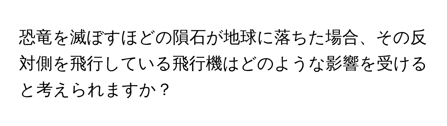 恐竜を滅ぼすほどの隕石が地球に落ちた場合、その反対側を飛行している飛行機はどのような影響を受けると考えられますか？