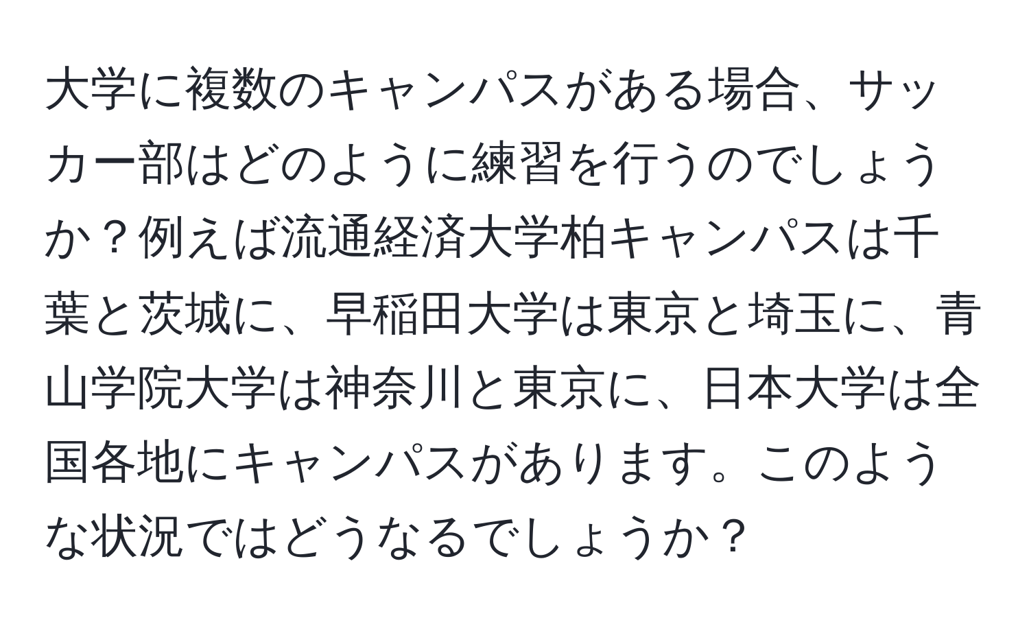 大学に複数のキャンパスがある場合、サッカー部はどのように練習を行うのでしょうか？例えば流通経済大学柏キャンパスは千葉と茨城に、早稲田大学は東京と埼玉に、青山学院大学は神奈川と東京に、日本大学は全国各地にキャンパスがあります。このような状況ではどうなるでしょうか？